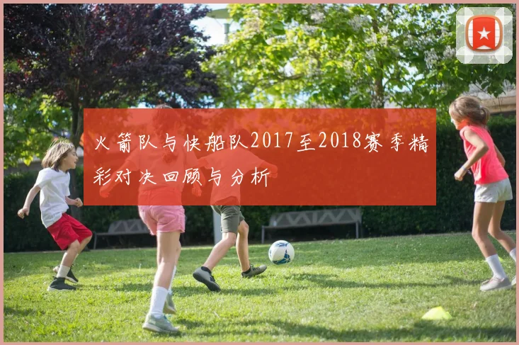 火箭队与快船队2017至2018赛季精彩对决回顾与分析