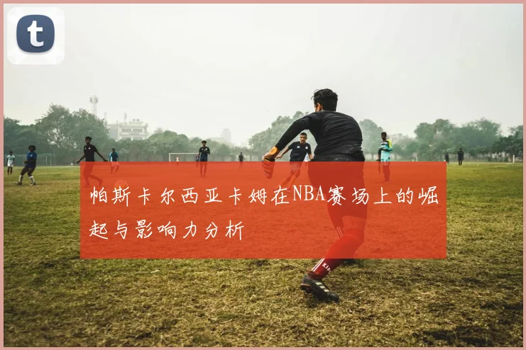 帕斯卡尔西亚卡姆在NBA赛场上的崛起与影响力分析