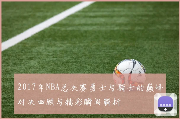 2017年NBA总决赛勇士与骑士的巅峰对决回顾与精彩瞬间解析