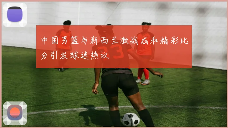中国男篮与新西兰激战成和精彩比分引发球迷热议