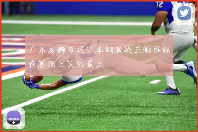 广东龙狮与辽宁本钢激战正酣谁能在赛场上笑到最后