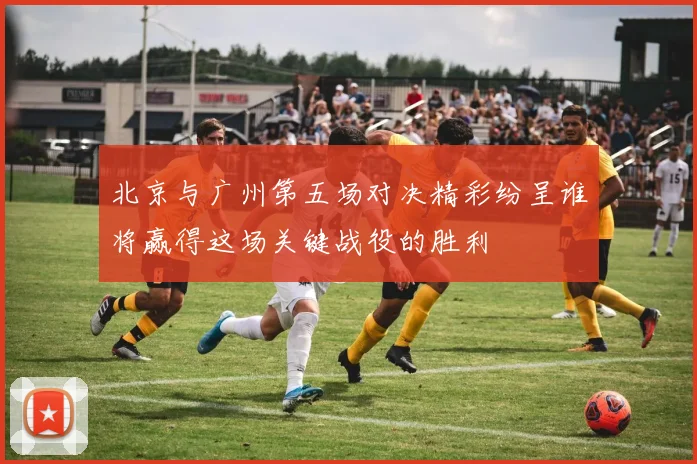 北京与广州第五场对决精彩纷呈谁将赢得这场关键战役的胜利
