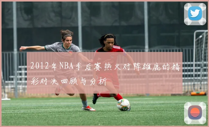 2012年NBA季后赛热火对阵雄鹿的精彩对决回顾与分析