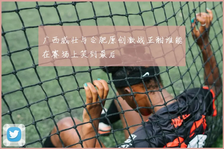 广西威壮与合肥原创激战正酣谁能在赛场上笑到最后