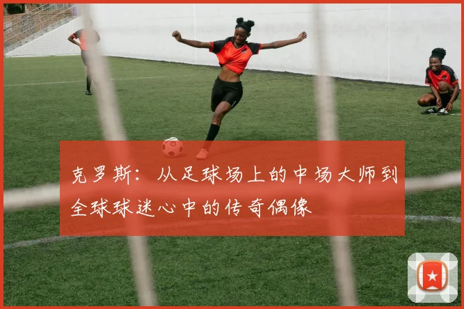 克罗斯：从足球场上的中场大师到全球球迷心中的传奇偶像