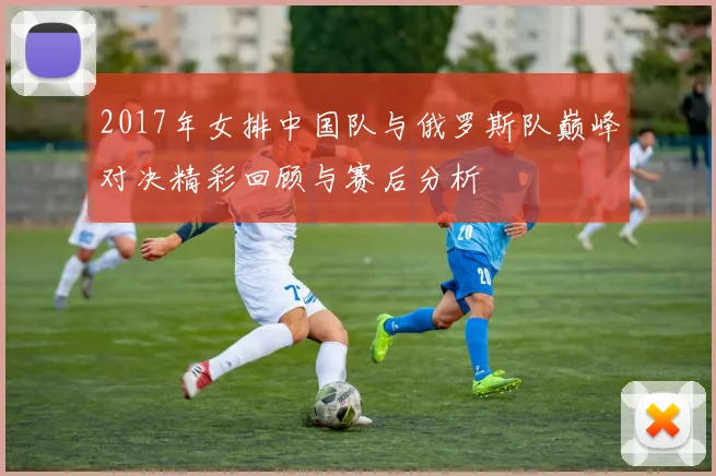 2017年女排中国队与俄罗斯队巅峰对决精彩回顾与赛后分析
