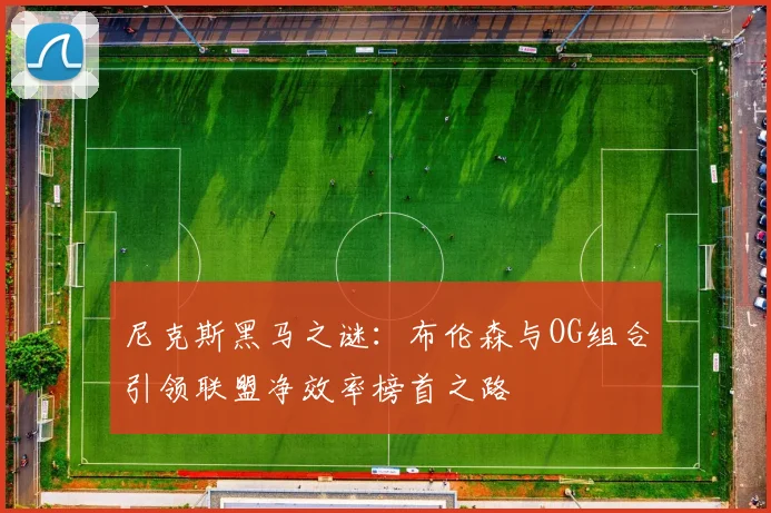 尼克斯黑马之谜：布伦森与OG组合引领联盟净效率榜首之路