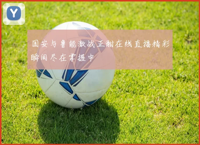 国安与鲁能激战正酣在线直播精彩瞬间尽在掌握中