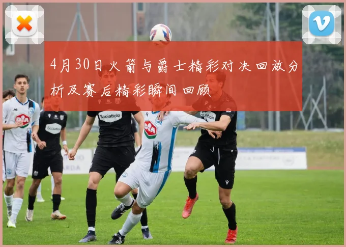 4月30日火箭与爵士精彩对决回放分析及赛后精彩瞬间回顾