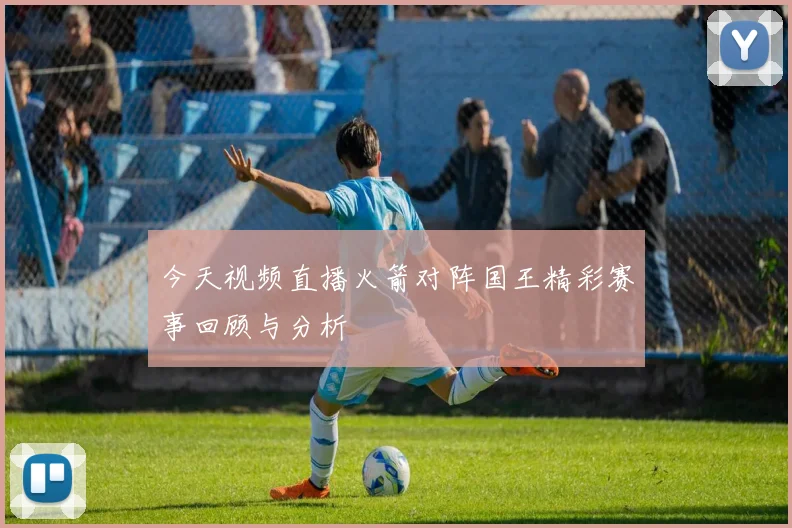 今天视频直播火箭对阵国王精彩赛事回顾与分析