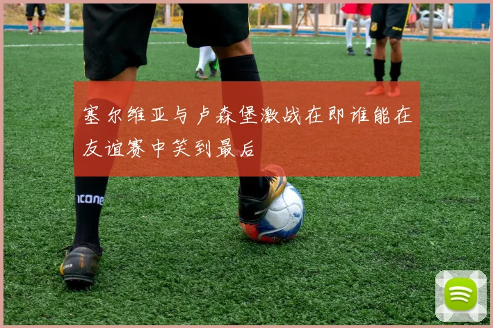 塞尔维亚与卢森堡激战在即谁能在友谊赛中笑到最后