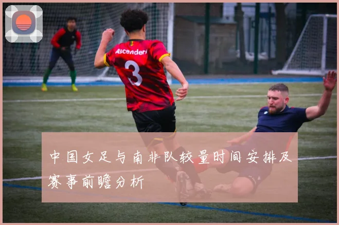 中国女足与南非队较量时间安排及赛事前瞻分析