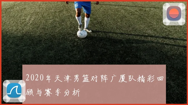 2020年天津男篮对阵广厦队精彩回顾与赛季分析