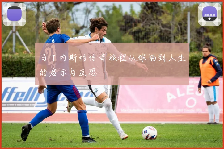 马丁内斯的传奇旅程从球场到人生的启示与反思