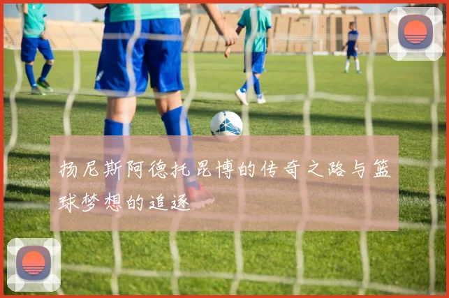 扬尼斯阿德托昆博的传奇之路与篮球梦想的追逐