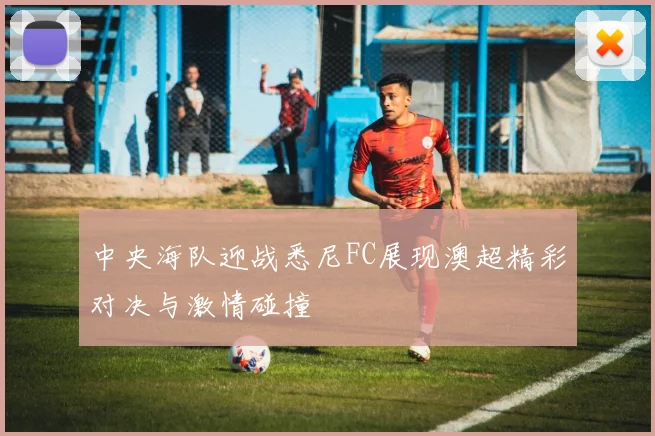 中央海队迎战悉尼FC展现澳超精彩对决与激情碰撞