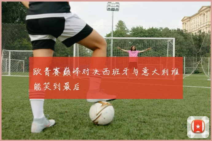 欧青赛巅峰对决西班牙与意大利谁能笑到最后