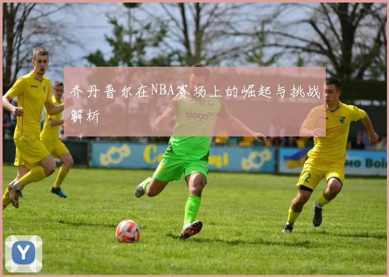 乔丹普尔在NBA赛场上的崛起与挑战解析
