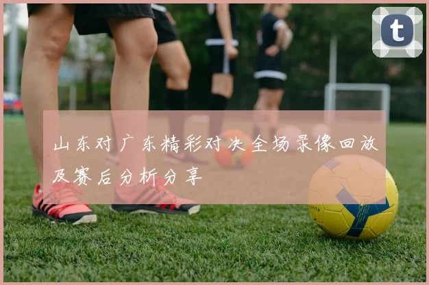 山东对广东精彩对决全场录像回放及赛后分析分享