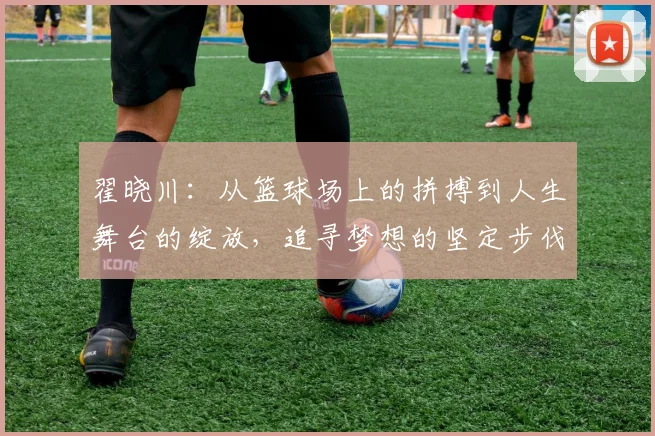翟晓川：从篮球场上的拼搏到人生舞台的绽放，追寻梦想的坚定步伐