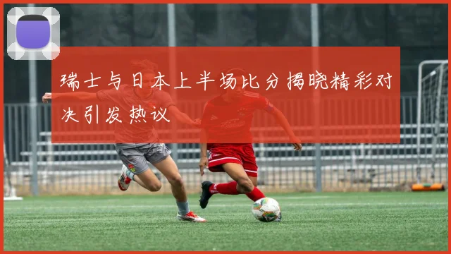 瑞士与日本上半场比分揭晓精彩对决引发热议