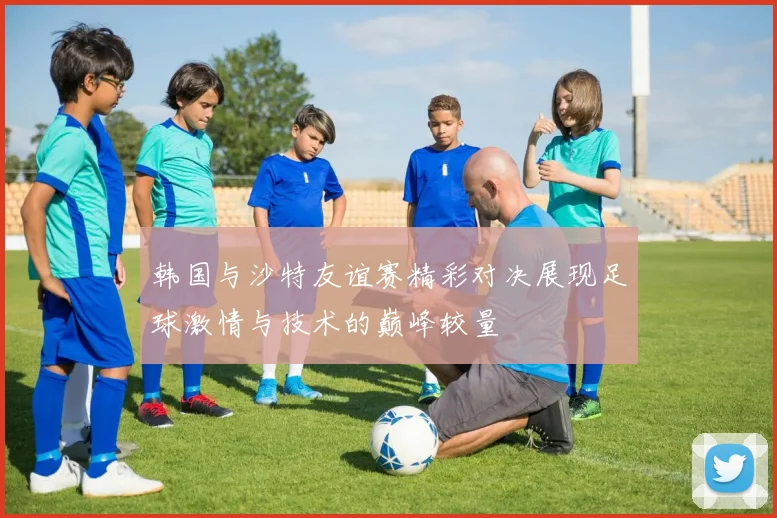 韩国与沙特友谊赛精彩对决展现足球激情与技术的巅峰较量