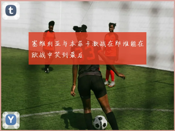 塞维利亚与本菲卡激战在即谁能在欧战中笑到最后