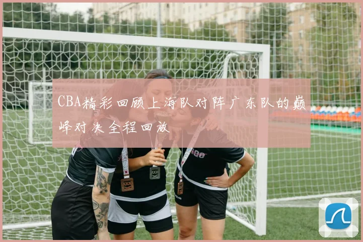 CBA精彩回顾上海队对阵广东队的巅峰对决全程回放