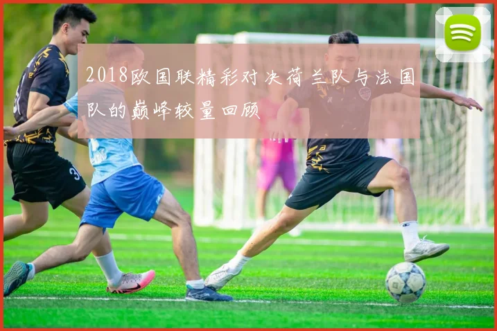 2018欧国联精彩对决荷兰队与法国队的巅峰较量回顾