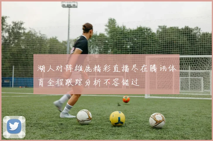 湖人对阵雄鹿精彩直播尽在腾讯体育全程跟踪分析不容错过