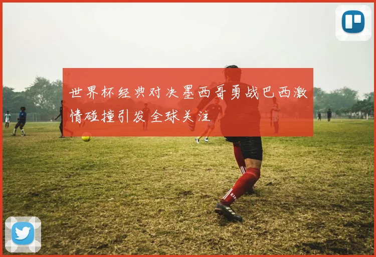 世界杯经典对决墨西哥勇战巴西激情碰撞引发全球关注