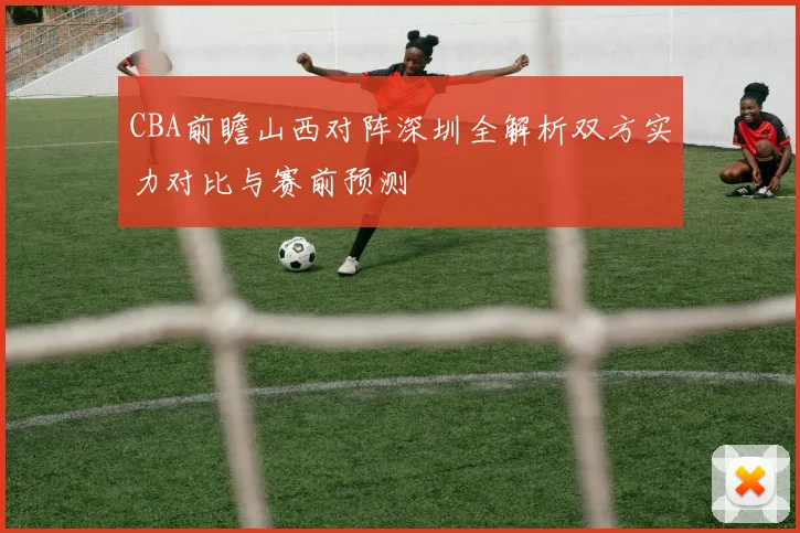 CBA前瞻山西对阵深圳全解析双方实力对比与赛前预测