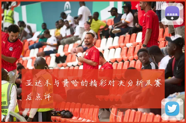 亚达禾与费哈的精彩对决分析及赛后点评