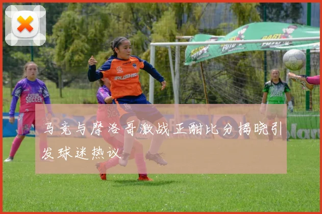 马竞与摩洛哥激战正酣比分揭晓引发球迷热议