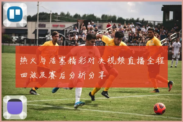 热火与活塞精彩对决视频直播全程回放及赛后分析分享