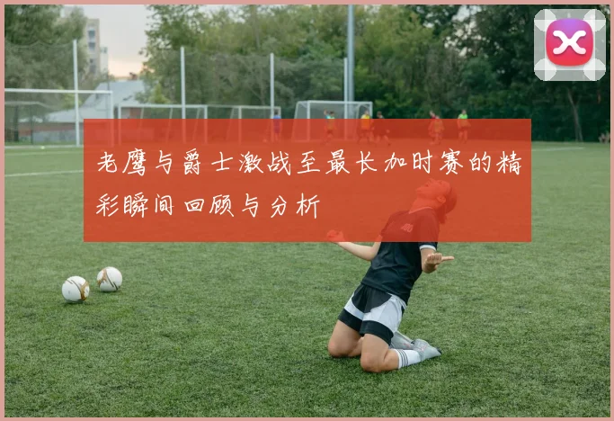 老鹰与爵士激战至最长加时赛的精彩瞬间回顾与分析