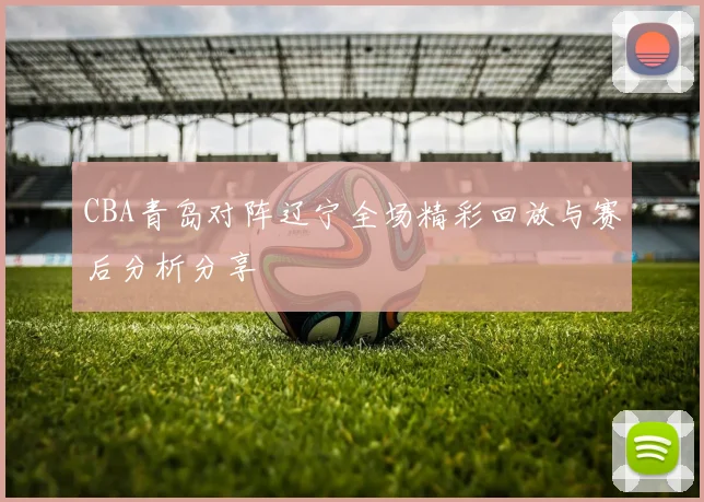 CBA青岛对阵辽宁全场精彩回放与赛后分析分享