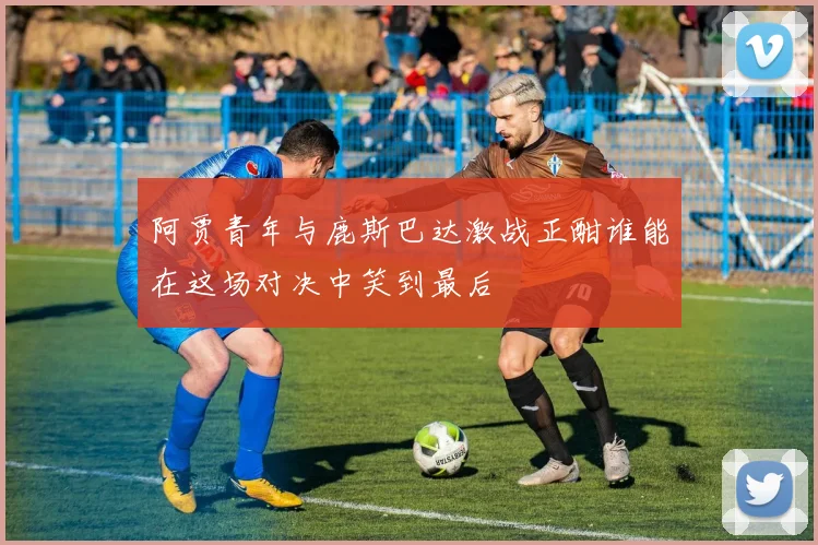 阿贾青年与鹿斯巴达激战正酣谁能在这场对决中笑到最后