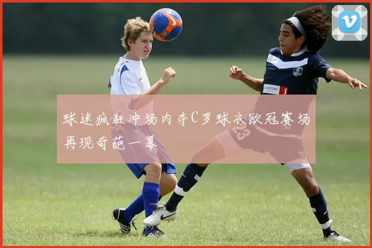 球迷疯狂冲场内夺C罗球衣欧冠赛场再现奇葩一幕