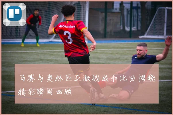 马赛与奥林匹亚激战成和比分揭晓精彩瞬间回顾