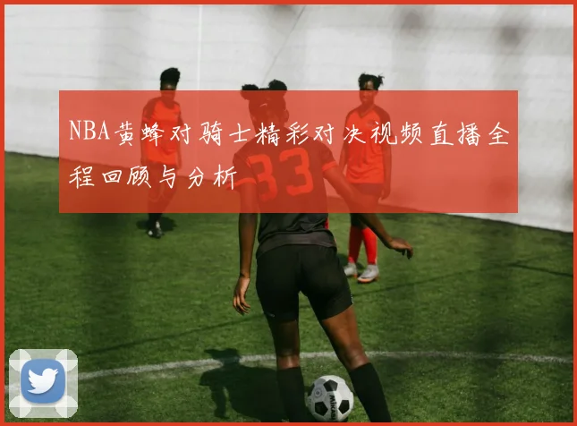 NBA黄蜂对骑士精彩对决视频直播全程回顾与分析