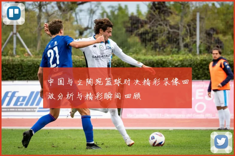 中国与立陶宛篮球对决精彩录像回放分析与精彩瞬间回顾