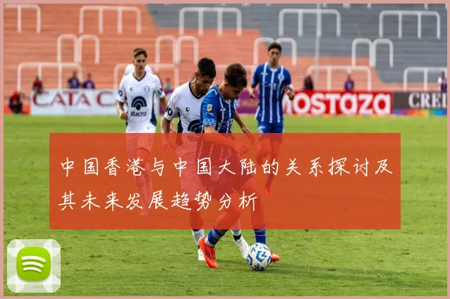 中国香港与中国大陆的关系探讨及其未来发展趋势分析