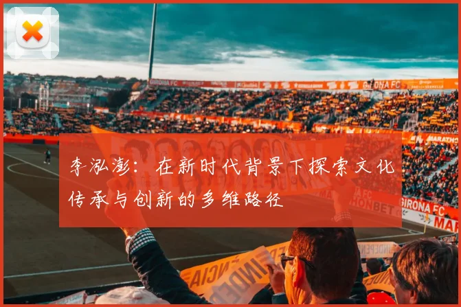 李泓澎：在新时代背景下探索文化传承与创新的多维路径