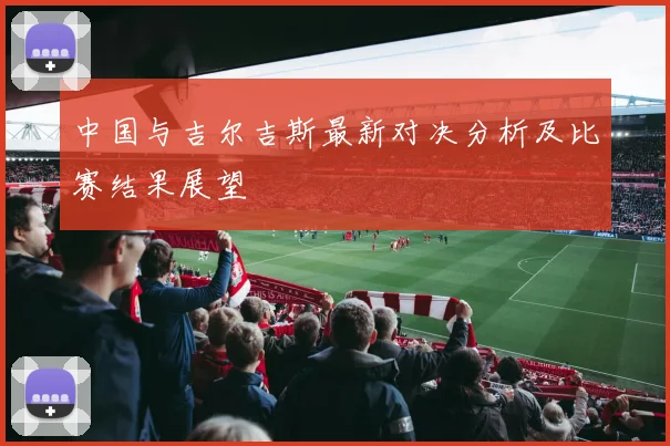 中国与吉尔吉斯最新对决分析及比赛结果展望