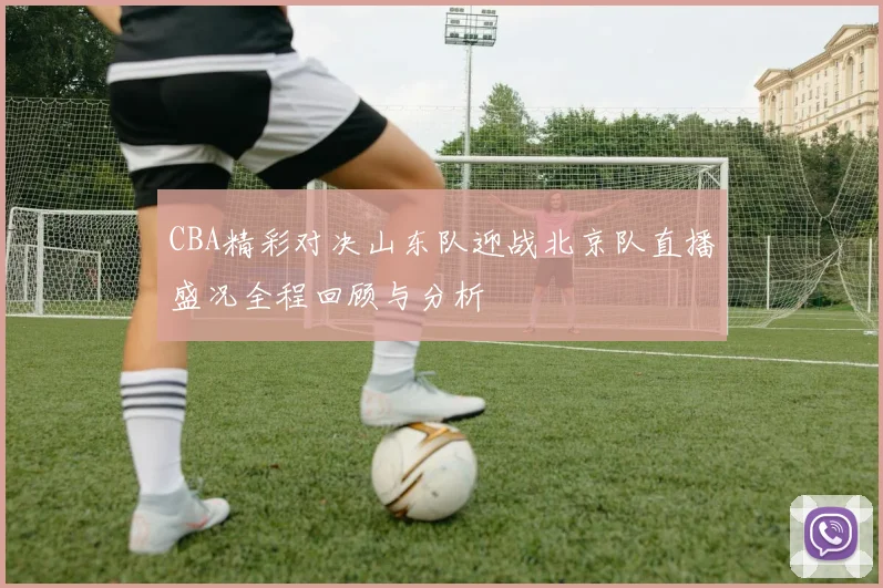 CBA精彩对决山东队迎战北京队直播盛况全程回顾与分析