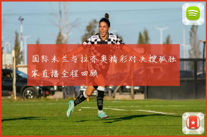 国际米兰与拉齐奥精彩对决搜狐独家直播全程回顾