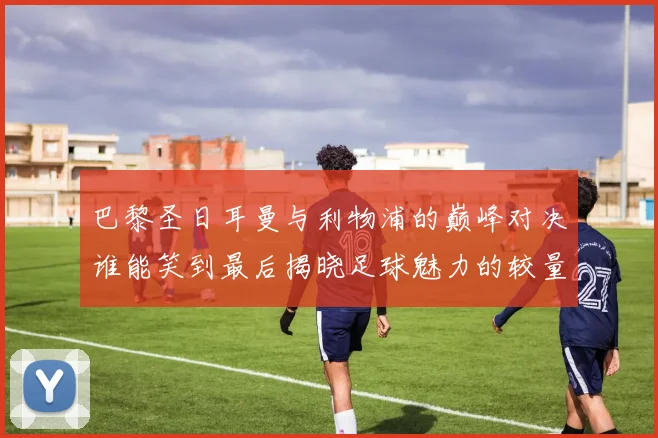 巴黎圣日耳曼与利物浦的巅峰对决谁能笑到最后揭晓足球魅力的较量
