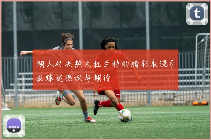 湖人对决热火杜兰特的精彩表现引发球迷热议与期待